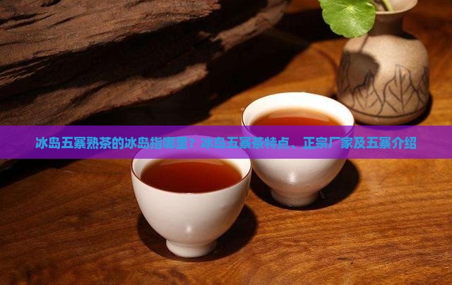 冰岛五寨熟茶的冰岛指哪里？冰岛五寨茶特点、正宗厂家及五寨介绍