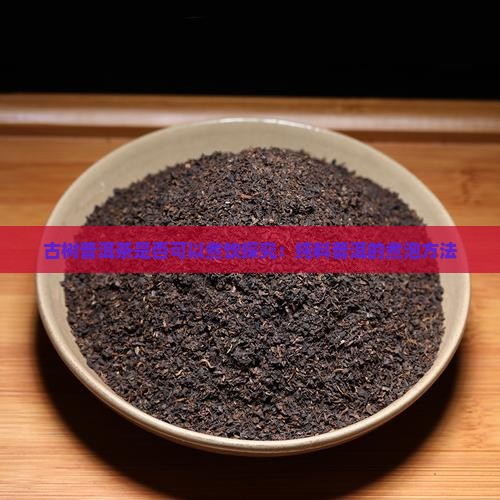古树普洱茶是否可以煮饮探究：纯料普洱的煮泡方法