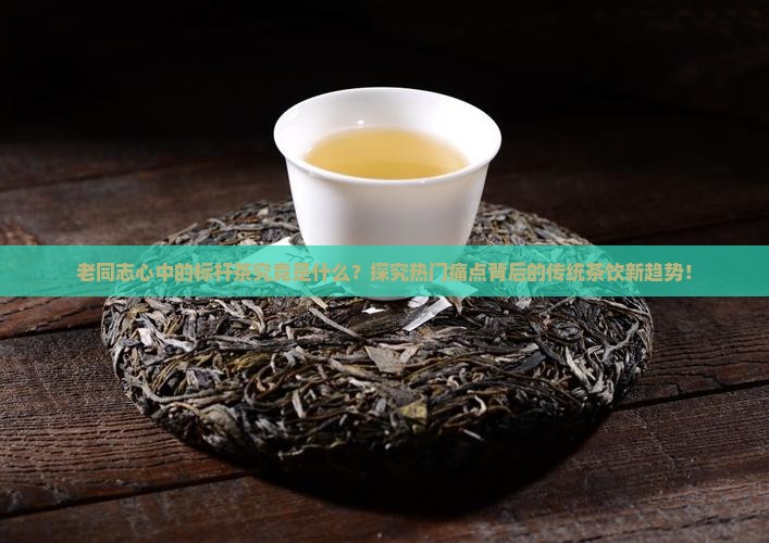 老同志心中的标杆茶究竟是什么？探究热门痛点背后的传统茶饮新趋势！