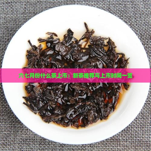 六七月份什么茶上市：新茶推荐与上市时间一览