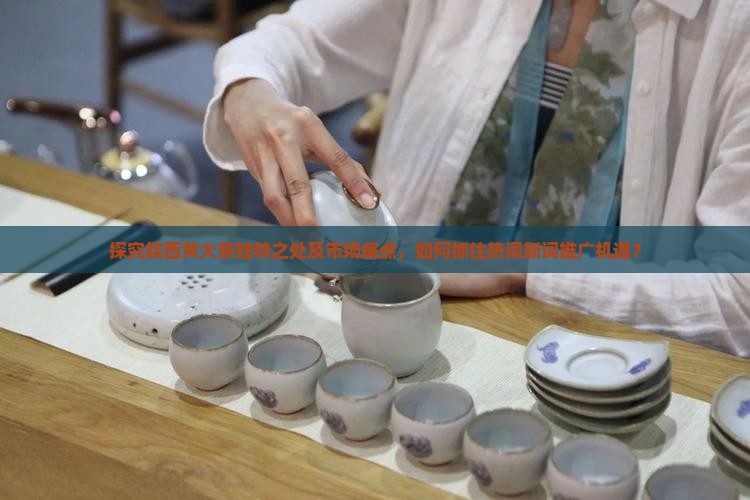 探究皖西黄大茶独特之处及市场痛点，如何抓住热词新词推广机遇？