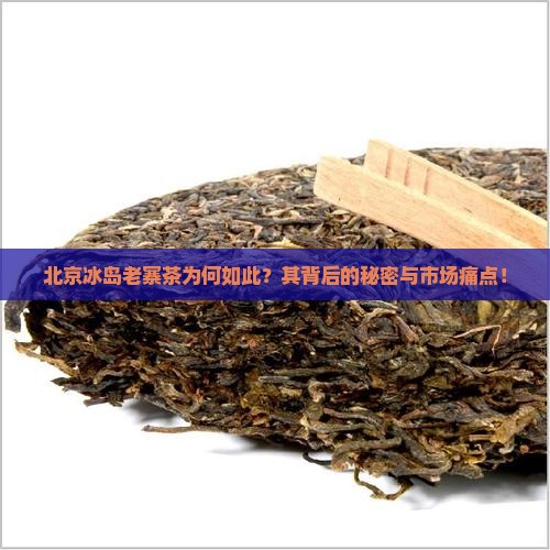 北京冰岛老寨茶为何如此？其背后的秘密与市场痛点！