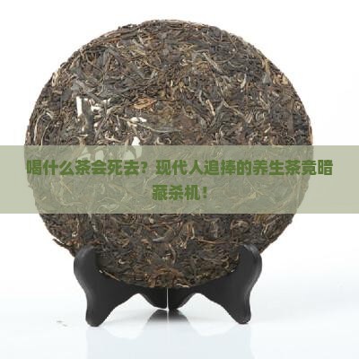 喝什么茶会死去？现代人追捧的养生茶竟暗藏杀机！