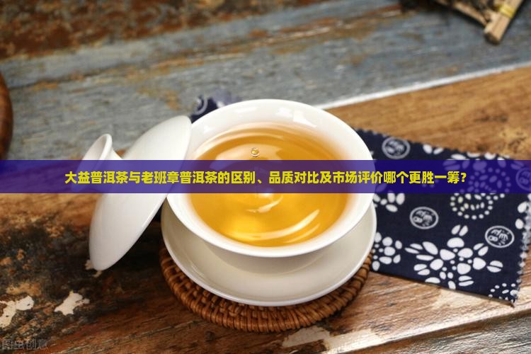 大益普洱茶与老班章普洱茶的区别、品质对比及市场评价哪个更胜一筹？
