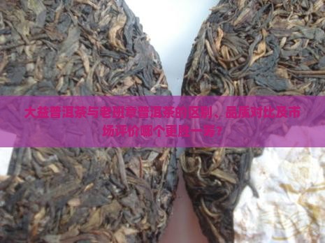 大益普洱茶与老班章普洱茶的区别、品质对比及市场评价哪个更胜一筹？