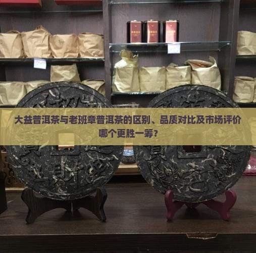大益普洱茶与老班章普洱茶的区别、品质对比及市场评价哪个更胜一筹？