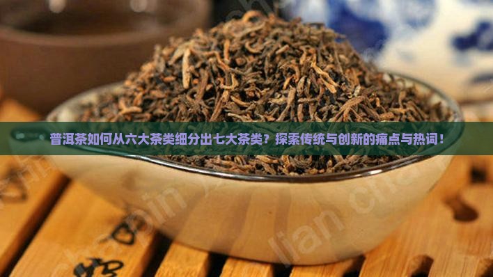 普洱茶如何从六大茶类细分出七大茶类？探索传统与创新的痛点与热词！