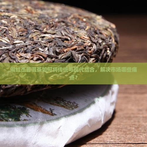周红杰普洱茶如何将传统与现代结合，解决市场哪些痛点？