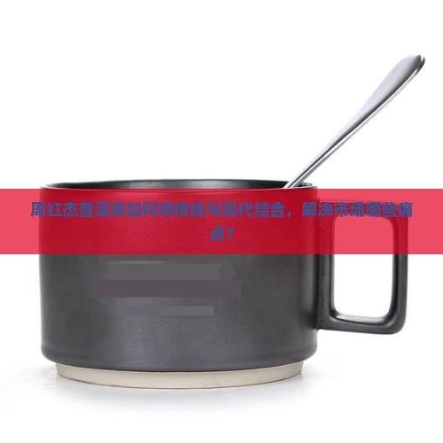 周红杰普洱茶如何将传统与现代结合，解决市场哪些痛点？