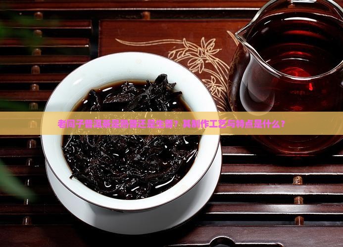 老同子普洱茶是熟普还是生普？其制作工艺与特点是什么？