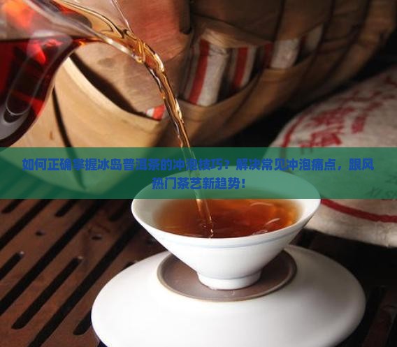 如何正确掌握冰岛普洱茶的冲泡技巧？解决常见冲泡痛点，跟风热门茶艺新趋势！