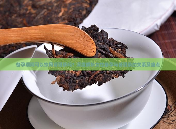 备孕期间可以饮用普洱茶吗？深度解析女性备孕与普洱茶的关系及痛点