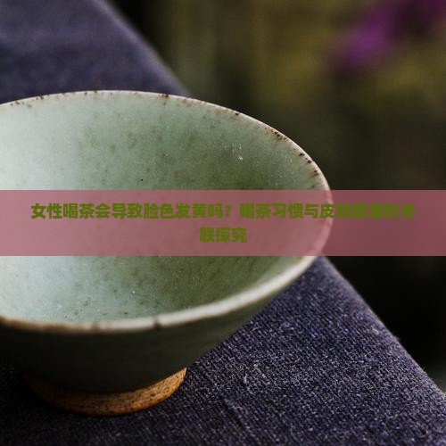 女性喝茶会导致脸色发黄吗？喝茶习惯与皮肤健康的关联探究