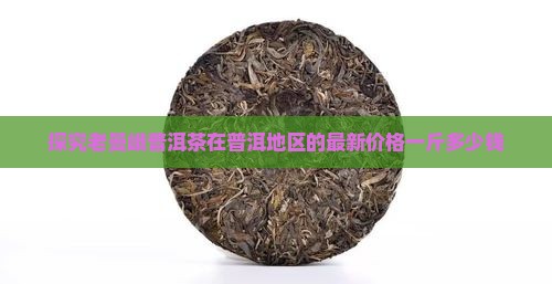 探究老曼峨普洱茶在普洱地区的最新价格一斤多少钱