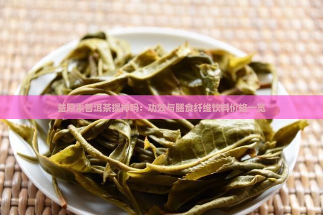 益原素普洱茶提神吗：功效与膳食纤维饮料价格一览