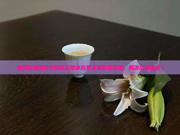 如何在网络时代找到正宗冰岛普洱茶购买渠道，解决品质痛点？