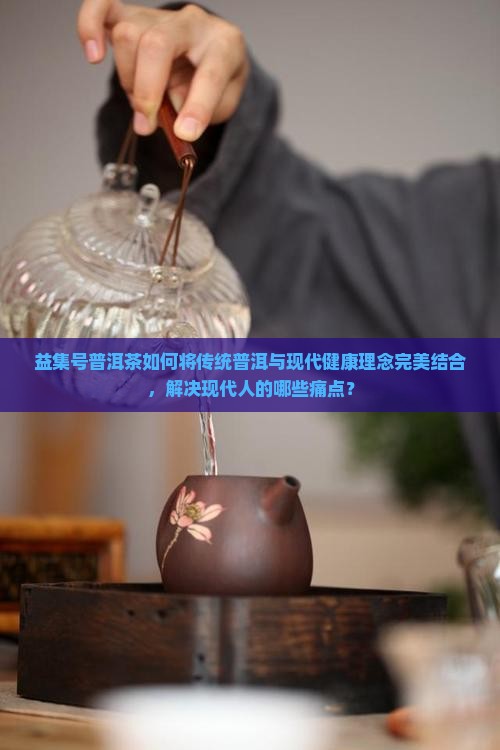 益集号普洱茶如何将传统普洱与现代健康理念完美结合，解决现代人的哪些痛点？