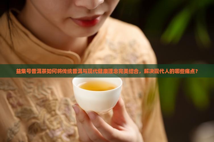 益集号普洱茶如何将传统普洱与现代健康理念完美结合，解决现代人的哪些痛点？