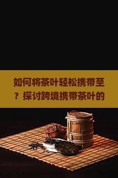 如何将茶叶轻松携带至？探讨跨境携带茶叶的痛点与攻略！