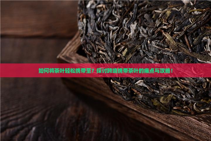 如何将茶叶轻松携带至？探讨跨境携带茶叶的痛点与攻略！