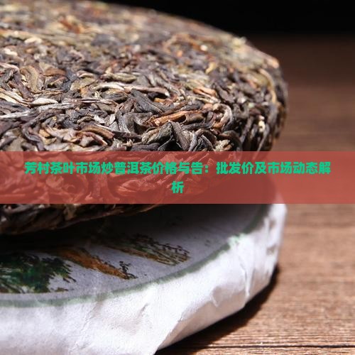 芳村茶叶市场炒普洱茶价格与告：批发价及市场动态解析