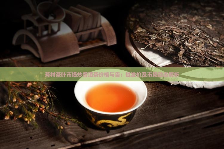 芳村茶叶市场炒普洱茶价格与告：批发价及市场动态解析