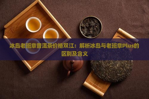 冰岛老班章普洱茶价格双江：解析冰岛与老班章Plus的区别及含义