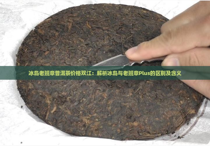 冰岛老班章普洱茶价格双江：解析冰岛与老班章Plus的区别及含义