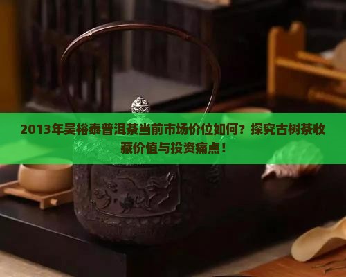 2013年吴裕泰普洱茶当前市场价位如何？探究古树茶收藏价值与投资痛点！