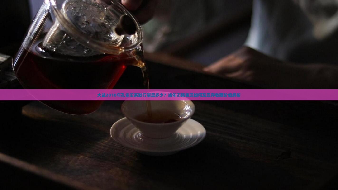大益2010年孔雀沱茶发行量是多少？当年市场表现如何及现存收藏价值解析
