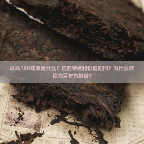 冰岛100年茶是什么？它的特点和价值如何？为什么被称为百年古树茶？