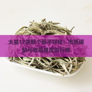 大益12茶那个最不好找：市场稀缺与收藏难度排行榜