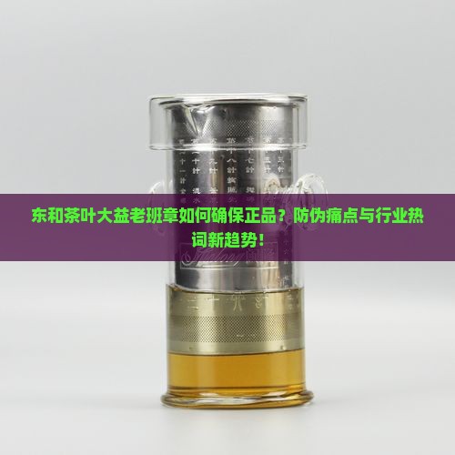 东和茶叶大益老班章如何确保正品？防伪痛点与行业热词新趋势！