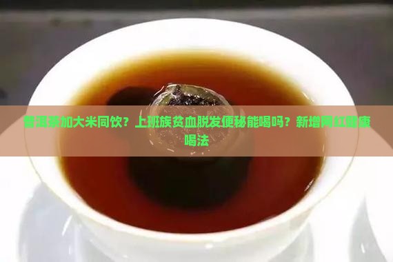 普洱茶加大米同饮?上班族贫血脱发便秘能喝吗?新增网红健康喝法 普洱茶加大米同饮?上班族贫血脱发便秘能喝吗?新增网红健康喝法