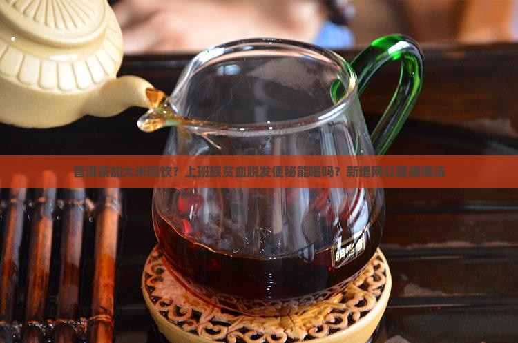 普洱茶加大米同饮?上班族贫血脱发便秘能喝吗?新增网红健康喝法 普洱茶加大米同饮?上班族贫血脱发便秘能喝吗?新增网红健康喝法