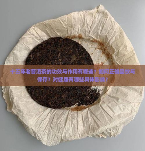 十五年老普洱茶的功效与作用有哪些？如何正确品饮与保存？对健康有哪些具体影响？