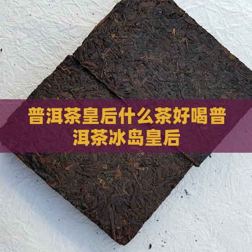普洱茶皇后什么茶好喝普洱茶冰岛皇后
