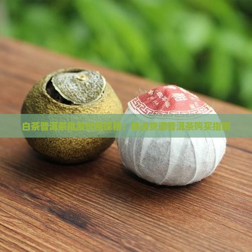 白茶普洱茶批发价格探秘：精选货源普洱茶购买指南