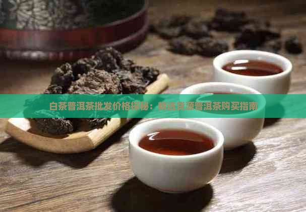 白茶普洱茶批发价格探秘：精选货源普洱茶购买指南
