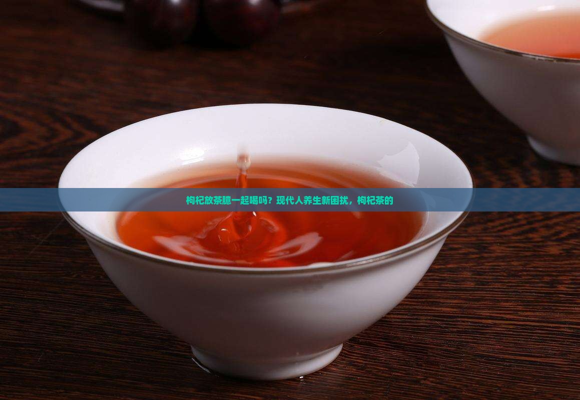 枸杞放茶臆一起喝吗？现代人养生新困扰，枸杞茶的