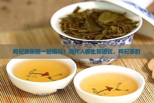 枸杞放茶臆一起喝吗？现代人养生新困扰，枸杞茶的