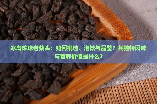冰岛珍珠老茶头：如何挑选、泡饮与品鉴？其独特风味与营养价值是什么？