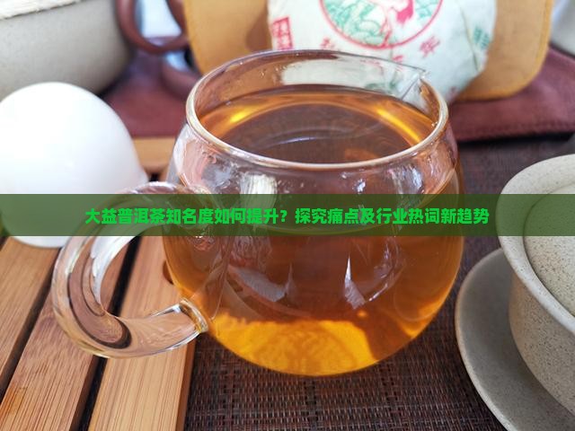 大益普洱茶知名度如何提升？探究痛点及行业热词新趋势