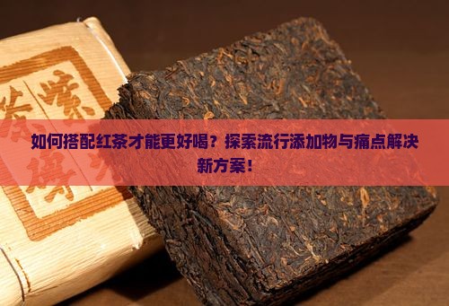 如何搭配红茶才能更好喝？探索流行添加物与痛点解决新方案！