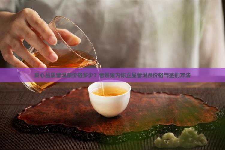 良心品质普洱茶价格多少？老茶鬼为你正品普洱茶价格与鉴别方法