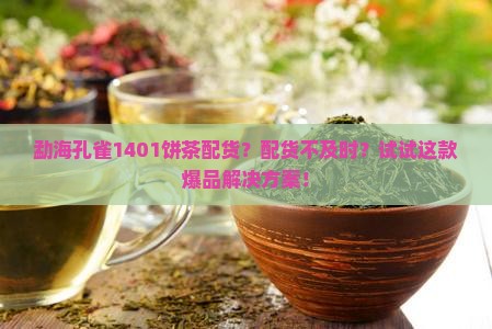 勐海孔雀1401饼茶配货？配货不及时？试试这款爆品解决方案！