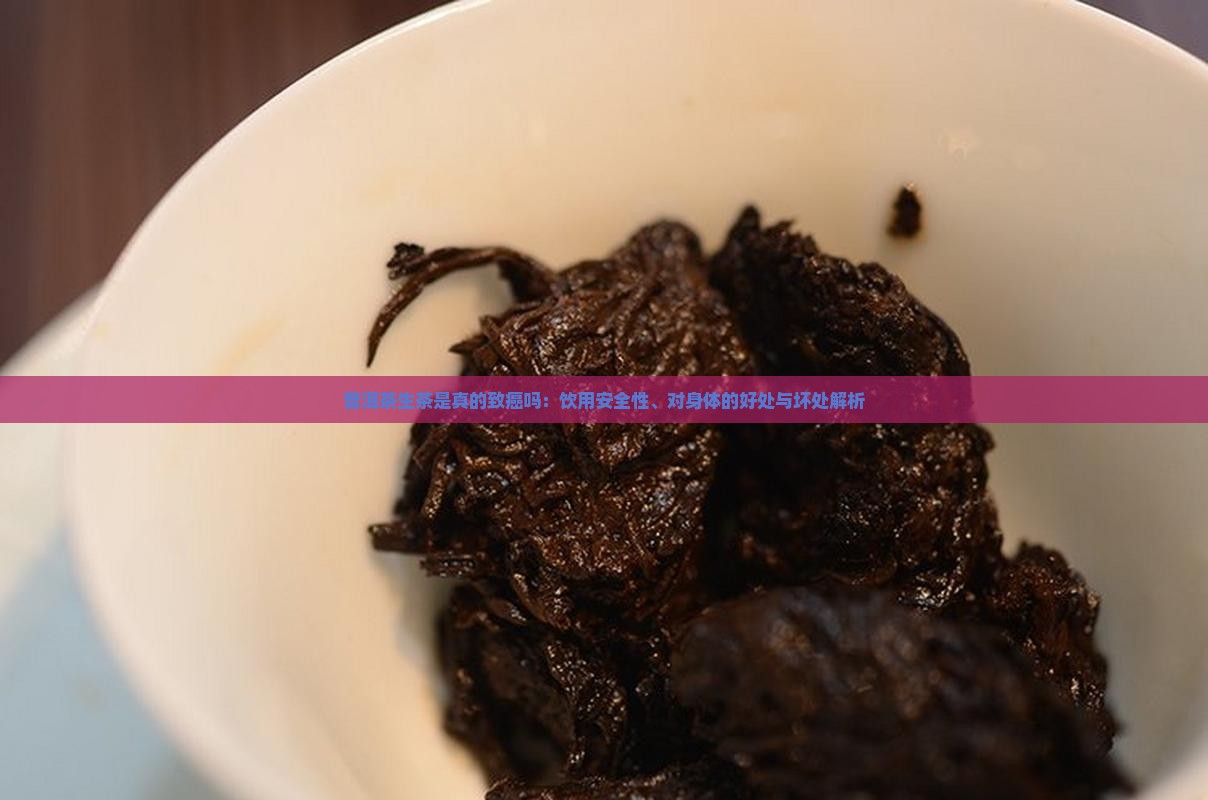 普洱茶生茶是真的致癌吗：饮用安全性、对身体的好处与坏处解析