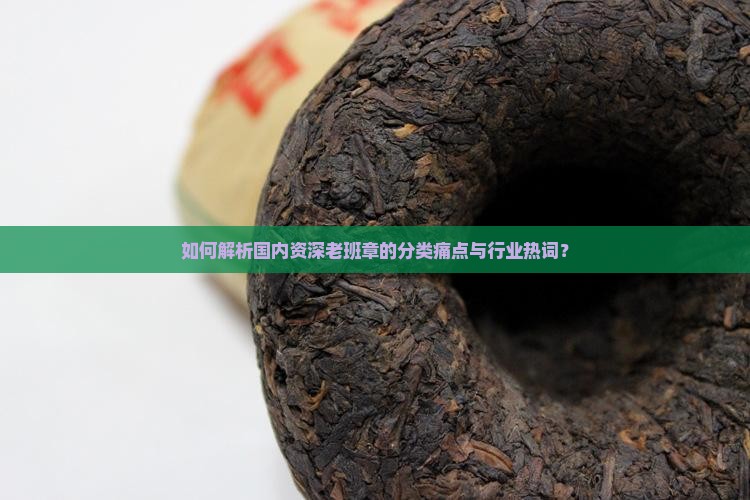 如何解析国内资深老班章的分类痛点与行业热词？