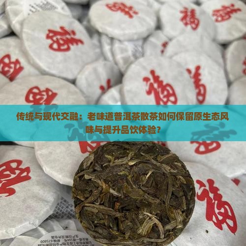 传统与现代交融：老味道普洱茶散茶如何保留原生态风味与提升品饮体验？
