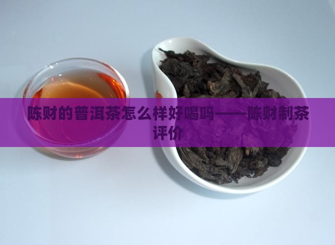 陈财的普洱茶怎么样好喝吗——陈财制茶评价